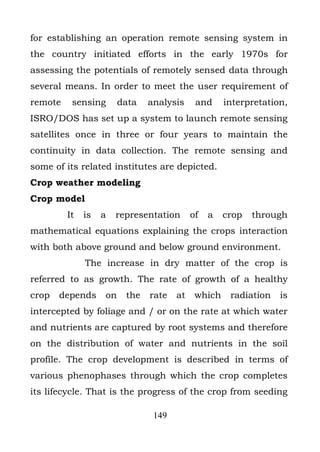for establishing an operation remote sensing system in
the country initiated efforts in the early 1970s for
assessing the potentials of remotely sensed data through
several means. In order to meet the user requirement of
remote    sensing       data   analysis     and     interpretation,
ISRO/DOS has set up a system to launch remote sensing
satellites once in three or four years to maintain the
continuity in data collection. The remote sensing and
some of its related institutes are depicted.
Crop weather modeling
Crop model
         It   is   a   representation      of   a   crop   through
mathematical equations explaining the crops interaction
with both above ground and below ground environment.
              The increase in dry matter of the crop is
referred to as growth. The rate of growth of a healthy
crop   depends     on    the   rate   at    which    radiation   is
intercepted by foliage and / or on the rate at which water
and nutrients are captured by root systems and therefore
on the distribution of water and nutrients in the soil
profile. The crop development is described in terms of
various phenophases through which the crop completes
its lifecycle. That is the progress of the crop from seeding

                                149
 