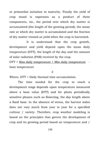 or primordial initiation to maturity. Finally the yield of
crop   stand   is   expresses   as     a   product     of   three
components, viz., the period over which dry matter is
accumulated (the length of the growing period), the mean
rate at which dry matter is accumulated and the fraction
of dry matter treated as yield when the crop is harvested.
             It is understood that the crop growth,
development and yield depend upon the mean daily
temperature (DTT), the length of the day and the amount
of solar radiation (PAR) received by the crop.
DTT = Max daily temperature + Min daily temperature             -
base temperature
                                2
Where, DTT = Daily thermal time accumulation.
       The   time   needed   for     the   crop   to   reach   a
development stage depends upon temperature measured
above a base value (DTT) and for photo periodically
sensitive phases such as flowering, the day length above
a fixed base. In the absence of stress, the harvest index
does not vary much from year to year for a specified
cultivar / variety. Therefore, crop weather modeling is
based on the principles that govern the development of
crop and its growing period based on temperature and /

                             150
 