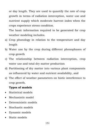 or day length. They are used to quantify the rate of crop
    growth in terms of radiation interception, water use and
    nutrient supply which moderate harvest index when the
    crops experience stress condition.
    The basic information required to be generated for crop
    weather modeling includes.
a) Crop phonology in relation to the temperature and day
    length
b) Water use by the crop during different phenophases of
    crop growth
c) The relationship between radiation interception, crop
    water use and total dry matter production
d) Partitioning of dry matter into various plant components
    as influenced by water and nutrient availability, and
e) The effect of weather parameters on biotic interference to
    crop growth.
    Types of models
•   Statistical models
•   Mechanistic model
•   Deterministic models
•   Stochastic models
•   Dynamic models
•   Static models

                                 151
 