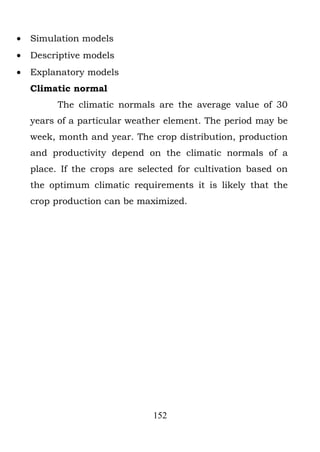 •   Simulation models
•   Descriptive models
•   Explanatory models
    Climatic normal
          The climatic normals are the average value of 30
    years of a particular weather element. The period may be
    week, month and year. The crop distribution, production
    and productivity depend on the climatic normals of a
    place. If the crops are selected for cultivation based on
    the optimum climatic requirements it is likely that the
    crop production can be maximized.




                               152
 