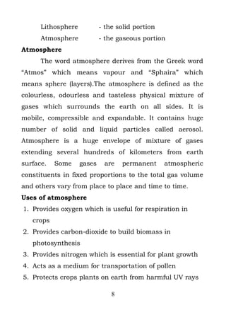 Lithosphere           - the solid portion
      Atmosphere            - the gaseous portion
Atmosphere
      The word atmosphere derives from the Greek word
“Atmos” which means vapour and “Sphaira” which
means sphere (layers).The atmosphere is defined as the
colourless, odourless and tasteless physical mixture of
gases which surrounds the earth on all sides. It is
mobile, compressible and expandable. It contains huge
number of solid and liquid particles called aerosol.
Atmosphere is a huge envelope of mixture of gases
extending several hundreds of kilometers from earth
surface.   Some     gases    are    permanent     atmospheric
constituents in fixed proportions to the total gas volume
and others vary from place to place and time to time.
Uses of atmosphere
1. Provides oxygen which is useful for respiration in
   crops
2. Provides carbon-dioxide to build biomass in
   photosynthesis
3. Provides nitrogen which is essential for plant growth
4. Acts as a medium for transportation of pollen
5. Protects crops plants on earth from harmful UV rays

                                8
 