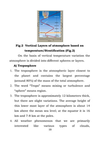 Fig.2 Vertical Layers of atmosphere based on
           temperature/Stratification (Fig.2)
      On the basis of vertical temperature variation the
atmosphere is divided into different spheres or layers.
   A) Troposphere
1. The troposphere is the atmospheric layer closest to
   the planet and contains the largest percentage
   (around 80%) of the mass of the total atmosphere.
2. The word “Tropo” means mixing or turbulence and
   “sphere” means region.
3. The troposphere is approximately 12 kilometers thick,
   but there are slight variations. The average height of
   this lower most layer of the atmosphere is about 14
   km above the mean sea level; at the equator it is 16
   km and 7-8 km at the poles.
4. All weather phenomenon that we are primarily
   interested    like    various    types    of    clouds,
                            10
 