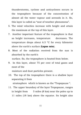 thunderstorms, cyclone and anticyclones occurs in
     the troposphere because of the concentration of
     almost all the water vapour and aerosols in it. So,
     this layer is called as “seat of weather phenomena”.
5. The wind velocities increase with height and attain
     the maximum at the top of this layer.
7. Another important feature of the troposphere is that
     as height increases, temperature          decreases. The
     temperature drops about 6.5 ºC for every kilometer
     above the earth's surface (Lapse rate).
8. Most of the radiation received from the sun is
     absorbed by the earth’s
     surface. So, the troposphere is heated from below.
9.   In this layer, about 75 per cent of total gases and
     most of the
     moisture and dust particles present.
10. The top of the troposphere there is a shallow layer
     separating it from
     stratosphere which is known as the “Tropopause “.
11. The upper boundary of the layer Tropopause, ranges
     in height from       5 miles (8 km) near the poles up to
     11 miles (18 km) above the equator. Its height also



                               11
 