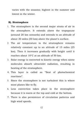 varies with the seasons; highest in the summer and
    lowest in the winter.


B). Stratosphere
1. The stratosphere is the second major strata of air in
   the atmosphere. It extends above the tropopause
   (around 20 km onwards) and extends to an altitude of
   about 30 miles (50 km) above the planet's surface.
2. The air temperature in the stratosphere remains
   relatively constant up to an altitude of 15 miles (25
   km). Then it increases gradually with height until it
   reaches about 10°C at an altitude of 50 km.
3. Solar energy is converted to kinetic energy when ozone
   molecules absorb ultraviolet radiation, resulting in
   heating of the stratosphere.
4. This   layer   is   called   as   “Seat   of   photochemical
   reactions”.
5. Since the stratosphere is not turbulent this is where
   most planes like to fly.
6. Less convection takes place in the stratosphere
   because it is warm at the top and cold at the bottom.
7. There is also persistence of circulation patterns and
   high wind speeds.

                                12
 