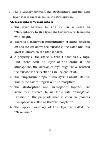 8. The boundary between the stratosphere and the next
  layer mesosphere is called the stratopause.
C). Mesosphere/Ozonosphere
1. The layer between 50 and 80 km is called as
   “Mesosphere”. In this layer the temperature decreases
   with height.
2. There is a maximum concentration of ozone between
   30 and 60 km above the surface of the earth and this
   layer is known as the ozonosphere.
3. A property of the ozone is that it absorbs UV rays.
   Had there been no layer of the ozone in the
   atmosphere, the ultraviolet rays might have reached
   the surface of the earth and no life can exist.
4. The temperature drops in this layer to about -100 ºC.
   This is the coldest region of the atmosphere.
5. The   stratosphere   and        mesosphere   together   are
   sometimes referred to as the middle atmosphere.
   Because of the preponderance of chemical process
   this sphere is called as the “chemosphere”
6. The upper boundary of this layer is called the
   “Mesopause”.




                              13
 