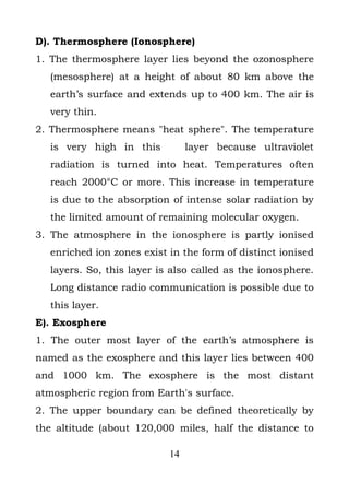 D). Thermosphere (Ionosphere)
1. The thermosphere layer lies beyond the ozonosphere
  (mesosphere) at a height of about 80 km above the
  earth’s surface and extends up to 400 km. The air is
  very thin.
2. Thermosphere means "heat sphere". The temperature
  is very high in this          layer because ultraviolet
  radiation is turned into heat. Temperatures often
  reach 2000°C or more. This increase in temperature
  is due to the absorption of intense solar radiation by
  the limited amount of remaining molecular oxygen.
3. The atmosphere in the ionosphere is partly ionised
  enriched ion zones exist in the form of distinct ionised
  layers. So, this layer is also called as the ionosphere.
  Long distance radio communication is possible due to
  this layer.
E). Exosphere
1. The outer most layer of the earth’s atmosphere is
named as the exosphere and this layer lies between 400
and 1000 km. The exosphere is the most distant
atmospheric region from Earth's surface.
2. The upper boundary can be defined theoretically by
the altitude (about 120,000 miles, half the distance to

                           14
 