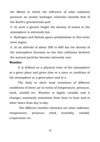 the Moon) at which the influence of solar radiation
pressure on atomic hydrogen velocities exceeds that of
the Earth's gravitational pull.
3. At such a greater height the density of atoms in the
atmosphere is extremely low.
4. Hydrogen and Helium gases predominate in this outer
most region.
5. At an altitude of about 500 to 600 km the density of
the atmosphere becomes so low that collisions between
the natural particles become extremely rare.
Weather
      It is defined as a physical state of the atmosphere
at a given place and given time or a state or condition of
the atmosphere at a given place and at a
      The daily or short term variations of different
conditions of lower air in terms of temperature, pressure,
wind, rainfall etc. Weather is highly variable and it
changes constantly sometimes from hour to hour and at
other times from day to day.
      The different weather elements are solar radiation,
temperature,       pressure,   wind,   humidity,   rainfall,
evaporation etc.



                               15
 