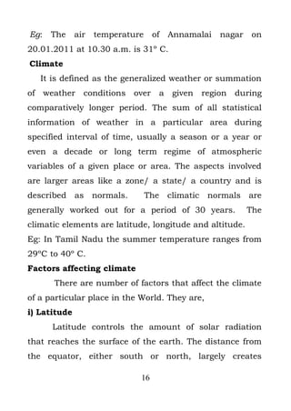 Eg:   The     air   temperature    of   Annamalai   nagar   on
20.01.2011 at 10.30 a.m. is 31º C.
Climate
   It is defined as the generalized weather or summation
of weather      conditions over      a given region during
comparatively longer period. The sum of all statistical
information of weather in a particular area during
specified interval of time, usually a season or a year or
even a decade or long term regime of atmospheric
variables of a given place or area. The aspects involved
are larger areas like a zone/ a state/ a country and is
described as normals.             The climatic normals are
generally worked out for a period of 30 years.              The
climatic elements are latitude, longitude and altitude.
Eg: In Tamil Nadu the summer temperature ranges from
29ºC to 40º C.
Factors affecting climate
      There are number of factors that affect the climate
of a particular place in the World. They are,
i) Latitude
      Latitude controls the amount of solar radiation
that reaches the surface of the earth. The distance from
the equator, either south or north, largely creates

                              16
 