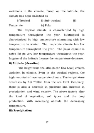 variations in the climate. Based on the latitude, the
climate has been classified as
      i) Tropical          ii) Sub-tropical           iii)
Temperate                  iv) Polar
       The tropical climate is characterized by high
temperature       throughout    the    year.   Subtropical     is
characterized by high temperature alternating with low
temperature in winter.      The temperate climate has low
temperature throughout the year.         The polar climate is
noted for its very low temperature throughout the year.
In general the latitude incease the temperature decrease.
ii) Altitude (elevation)
       The height from the MSL (Mean Sea Level) creates
variation in climate. Even in the tropical regions, the
high mountains have temperate climate. The temperature
decreases by 6.5 ºC/km from the sea level. Generally,
there is also a decrease in pressure and increase in
precipitation and wind velocity. The above factors alter
the   kind   of   vegetation,   soil   types   and   the     crop
production. With increasing altitude the decreasing
temperature.
iii) Precipitation



                                17
 