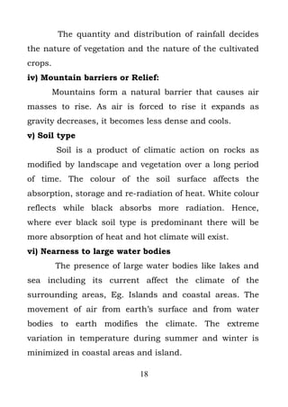 The quantity and distribution of rainfall decides
the nature of vegetation and the nature of the cultivated
crops.
iv) Mountain barriers or Relief:
         Mountains form a natural barrier that causes air
masses to rise. As air is forced to rise it expands as
gravity decreases, it becomes less dense and cools.
v) Soil type
          Soil is a product of climatic action on rocks as
modified by landscape and vegetation over a long period
of time. The colour of the soil surface affects the
absorption, storage and re-radiation of heat. White colour
reflects while black absorbs more radiation. Hence,
where ever black soil type is predominant there will be
more absorption of heat and hot climate will exist.
vi) Nearness to large water bodies
         The presence of large water bodies like lakes and
sea including its current affect the climate of the
surrounding areas, Eg. Islands and coastal areas. The
movement of air from earth’s surface and from water
bodies to earth modifies the climate. The extreme
variation in temperature during summer and winter is
minimized in coastal areas and island.

                              18
 