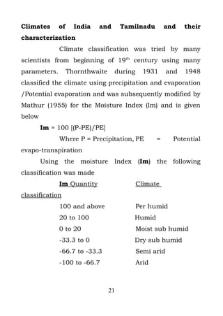 Climates      of     India   and       Tamilnadu       and    their
characterization
              Climate classification was tried by many
scientists from beginning of 19th century using many
parameters.        Thornthwaite    during     1931      and   1948
classified the climate using precipitation and evaporation
/Potential evaporation and was subsequently modified by
Mathur (1955) for the Moisture Index (Im) and is given
below
        Im = 100 [(P-PE)/PE]
              Where P = Precipitation, PE          =     Potential
evapo-transpiration
        Using the moisture Index (Im) the following
classification was made
              Im Quantity                   Climate
classification
              100 and above                 Per humid
              20 to 100                   Humid
              0 to 20                       Moist sub humid
              -33.3 to 0                  Dry sub humid
              -66.7 to -33.3                Semi arid
              -100 to -66.7                 Arid



                                  21
 