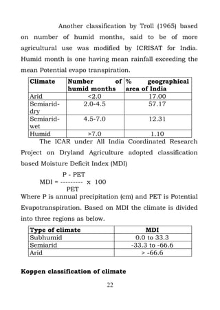 Another classification by Troll (1965) based
on number of humid months, said to be of more
agricultural use was modified by ICRISAT for India.
Humid month is one having mean rainfall exceeding the
mean Potential evapo transpiration.
  Climate      Number      of %      geographical
               humid months   area of India
  Arid              <2.0             17.00
  Semiarid-        2.0-4.5           57.17
  dry
  Semiarid-     4.5-7.0             12.31
  wet
  Humid          >7.0               1.10
     The ICAR under All India Coordinated Research
Project on Dryland Agriculture adopted classification
based Moisture Deficit Index (MDI)
             P - PET
     MDI = --------- x 100
              PET
Where P is annual precipitation (cm) and PET is Potential
Evapotranspiration. Based on MDI the climate is divided
into three regions as below.
  Type of climate                          MDI
  Subhumid                             0.0 to 33.3
  Semiarid                            -33.3 to -66.6
  Arid                                   > -66.6

Koppen classification of climate

                               22
 