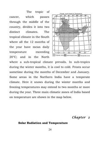 The     tropic    of
cancer,          which         passes
through the middle of the
country, divides it into two
distinct         climates.        The
tropical climate in the South
where all the 12 months of
the year have mean daily
temperature               exceeding
20°C;      and    in     the   North
where a sub-tropical climate prevails. In sub-tropics
during the winter months, it is cool to cold. Frosts occur
sometime during the months of December and January.
Some areas in the Northern India have a temperate
climate. Here it snows during the winter months and
freezing temperatures may extend to two months or more
during the year. Three main climatic zones of India based
on temperature are shown in the map below.




                                             Chapter 2
        Solar Radiation and Temperature

                                    24
 