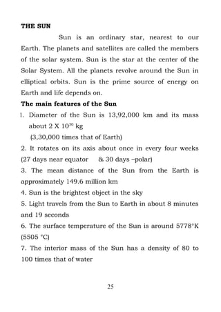 THE SUN
            Sun is an ordinary star, nearest to our
Earth. The planets and satellites are called the members
of the solar system. Sun is the star at the center of the
Solar System. All the planets revolve around the Sun in
elliptical orbits. Sun is the prime source of energy on
Earth and life depends on.
The main features of the Sun
1. Diameter of the Sun is 13,92,000 km and its mass
  about 2 X 1030 kg
   (3,30,000 times that of Earth)
2. It rotates on its axis about once in every four weeks
(27 days near equator     & 30 days –polar)
3. The mean distance of the Sun from the Earth is
approximately 149.6 million km
4. Sun is the brightest object in the sky
5. Light travels from the Sun to Earth in about 8 minutes
and 19 seconds
6. The surface temperature of the Sun is around 5778°K
(5505 °C)
7. The interior mass of the Sun has a density of 80 to
100 times that of water



                             25
 