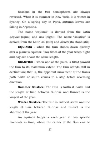 Seasons in the two hemispheres are always
reversed. When it is summer in New York, it is winter in
Sydney. On a spring day in Paris, autumn leaves are
falling in Argentina.
      The name "equinox" is derived from the Latin
aequus (equal) and nox (night). The name “solstice” is
derived from the Latin sol (sun) and sistere (to stand still)
      EQUINOX - when the Sun shines down directly
over a planet's equator. Two times of the year when night
and day are about the same length.
      SOLSTICE - when one of the poles is tilted toward
the Sun to its maximum extent. The Sun stands still in
declination; that is, the apparent movement of the Sun's
path north or south comes to a stop before reversing
direction.
      Summer Solstice: The Sun is farthest north and
the length of time between Sunrise and Sunset is the
longest of the year.
      Winter Solstice: The Sun is farthest south and the
length of time between Sunrise and Sunset is the
shortest of the year.
      An equinox happens each year at two specific
moments in time, where the center of the Sun can be

                             27
 