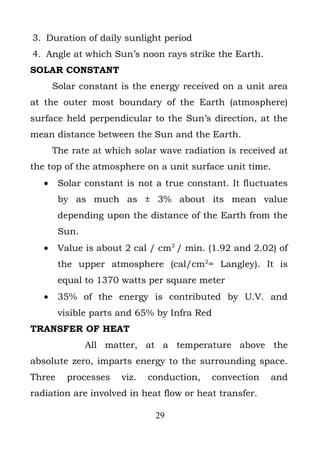 3. Duration of daily sunlight period
4. Angle at which Sun’s noon rays strike the Earth.
SOLAR CONSTANT
       Solar constant is the energy received on a unit area
at the outer most boundary of the Earth (atmosphere)
surface held perpendicular to the Sun’s direction, at the
mean distance between the Sun and the Earth.
       The rate at which solar wave radiation is received at
the top of the atmosphere on a unit surface unit time.
   •    Solar constant is not a true constant. It fluctuates
        by as much as ± 3% about its mean value
        depending upon the distance of the Earth from the
        Sun.
   •    Value is about 2 cal / cm2 / min. (1.92 and 2.02) of
        the upper atmosphere (cal/cm2= Langley). It is
        equal to 1370 watts per square meter
   •    35% of the energy is contributed by U.V. and
        visible parts and 65% by Infra Red
TRANSFER OF HEAT
               All matter, at a temperature above the
absolute zero, imparts energy to the surrounding space.
Three     processes   viz.   conduction,     convection   and
radiation are involved in heat flow or heat transfer.

                              29
 