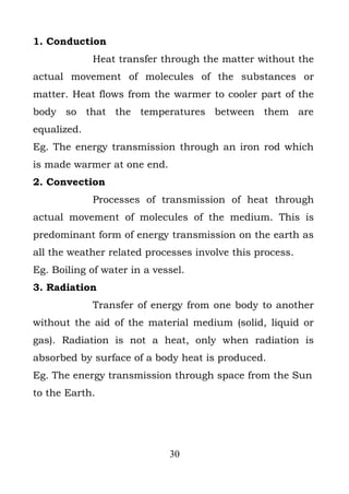 1. Conduction
             Heat transfer through the matter without the
actual movement of molecules of the substances or
matter. Heat flows from the warmer to cooler part of the
body so that the temperatures between them are
equalized.
Eg. The energy transmission through an iron rod which
is made warmer at one end.
2. Convection
             Processes of transmission of heat through
actual movement of molecules of the medium. This is
predominant form of energy transmission on the earth as
all the weather related processes involve this process.
Eg. Boiling of water in a vessel.
3. Radiation
             Transfer of energy from one body to another
without the aid of the material medium (solid, liquid or
gas). Radiation is not a heat, only when radiation is
absorbed by surface of a body heat is produced.
Eg. The energy transmission through space from the Sun
to the Earth.




                             30
 