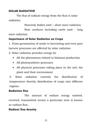 SOLAR RADIATION
         The flux of radiant energy from the Sun is solar
radiation.
                 Heavenly bodies emit – short wave radiation
                 Near surfaces including earth emit - long
wave radiation
Importance of Solar Radiation on Crops
1. From germination of seeds to harvesting and even post
harvest processes are affected by solar radiation
2. Solar radiation provides energy for
     •   All the phenomena related to biomass production
     •   All photosynthetic processes
     •   All physical processes taking place in the soil, the
         plant and their environment
3.       Solar   radiation   controls   the   distribution   of
temperature thereby distribution of crops into different
regions.
Radiation flux
                 The   amount of radiant      energy   emitted,
received, transmitted across a particular area is known
as radiant flux.
Radiant flux density



                                31
 