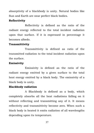 absorptivity of a blackbody is unity. Natural bodies like
Sun and Earth are near perfect black bodies.
Reflectivity
               Reflectivity is defined as the ratio of the
radiant energy reflected to the total incident radiation
upon that surface. If it is expressed in percentage it
becomes albedo.
Transmittivity
               Transmittivity is defined as ratio of the
transmitted radiation to the total incident radiation upon
the surface.
Emissivity
               Emissivity is defined as the ratio of the
radiant energy emitted by a given surface to the total
heat energy emitted by a black body. The emissivity of a
black body is unity.
Blackbody radiation
               A Blackbody is defined as a body, which
completely absorbs all the heat radiations falling on it
without reflecting and transmitting any of it. It means
reflectivity and transmittivity become zero. When such a
black body is heated it emits radiation of all wavelengths
depending upon its temperature.

                             37
 