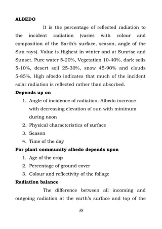 ALBEDO
            It is the percentage of reflected radiation to
the   incident   radiation    (varies   with   colour    and
composition of the Earth’s surface, season, angle of the
Sun rays). Value is Highest in winter and at Sunrise and
Sunset. Pure water 5-20%, Vegetation 10-40%, dark soils
5-10%, desert soil 25-30%, snow 45-90% and clouds
5-85%. High albedo indicates that much of the incident
solar radiation is reflected rather than absorbed.
Depends up on
   1. Angle of incidence of radiation. Albedo increase
      with decreasing elevation of sun with minimum
      during noon
   2. Physical characteristics of surface
   3. Season
   4. Time of the day
For plant community albedo depends upon
   1. Age of the crop
   2. Percentage of ground cover
   3. Colour and reflectivity of the foliage
Radiation balance
            The difference between all incoming and
outgoing radiation at the earth’s surface and top of the

                             38
 