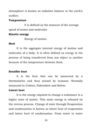 atmosphere is known as radiation balance at the earth’s
surface.
Temperature
             It is defined as the measure of the average
speed of atoms and molecules
Kinetic energy
             Energy of motion.
Heat
       It is the aggregate internal energy of motion and
molecules of a body. It is often defined as energy in the
process of being transferred from one object to another
because of the temperature between them.


Sensible heat
       It is the heat that can be measured by a
thermometer and thus sensed by humans. Normally
measured in Celsius, Fahrenheit and Kelvin.
Latent heat
       It is the energy required to change a substance to a
higher state of matter. This same energy is released on
the reverse process. Change of state through Evaporation
and condensation is known as latent heat of evaporation
and latent heat of condensation. From water to water

                             39
 