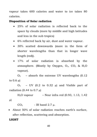 vapour takes 600 calories and water to ice takes 80
calories.
Disposition of Solar radiation
     •   25% of solar radiation is reflected back to the
         space by clouds (more by middle and high latitudes
         and less in the sub tropics)
     •   6% reflected back by air, dust and water vapour.
     •   30% scatted downwards (more in the form of
         shorter wavelengths than that in longer wave
         length (red)).
     •   17%    of   solar   radiation   is   absorbed   by   the
         atmosphere. (Mostly by Oxygen, O3, CO2 & H2O
         vapour).
         O2    – absorb the extreme UV wavelengths (0.12
to 0.6 µ)
         O3    – UV (0.2 to 0.32 µ) and Visible part of
radiation (0.44 to 0.7 µ)
         H2O vapour          – Near infra red (0.93, 1.13, 1.42
µ)
         CO2          - IR band 2.7 µ.
•    About 50% of solar radiation reaches earth’s surface,
     after reflection, scattering and absorption.
LIGHT

                                 40
 