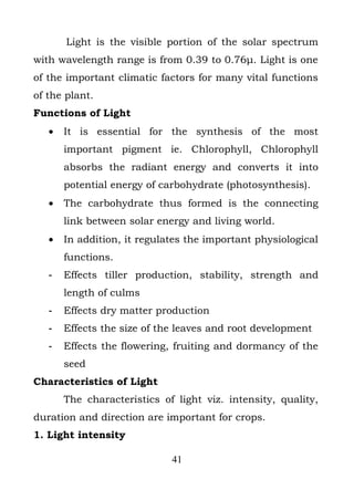 Light is the visible portion of the solar spectrum
with wavelength range is from 0.39 to 0.76μ. Light is one
of the important climatic factors for many vital functions
of the plant.
Functions of Light
   •   It is essential for the synthesis of the most
       important pigment ie. Chlorophyll, Chlorophyll
       absorbs the radiant energy and converts it into
       potential energy of carbohydrate (photosynthesis).
   •   The carbohydrate thus formed is the connecting
       link between solar energy and living world.
   •   In addition, it regulates the important physiological
       functions.
   -   Effects tiller production, stability, strength and
       length of culms
   -   Effects dry matter production
   -   Effects the size of the leaves and root development
   -   Effects the flowering, fruiting and dormancy of the
       seed
Characteristics of Light
       The characteristics of light viz. intensity, quality,
duration and direction are important for crops.
1. Light intensity

                             41
 