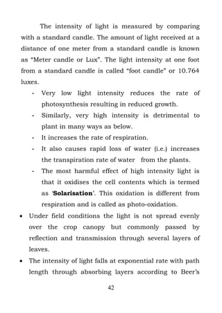 The intensity of light is measured by comparing
with a standard candle. The amount of light received at a
distance of one meter from a standard candle is known
as “Meter candle or Lux”. The light intensity at one foot
from a standard candle is called “foot candle” or 10.764
luxes.
     -   Very low light intensity reduces the rate of
         photosynthesis resulting in reduced growth.
     -   Similarly, very high intensity is detrimental to
         plant in many ways as below.
     -   It increases the rate of respiration.
     -   It also causes rapid loss of water (i.e.) increases
         the transpiration rate of water from the plants.
     -   The most harmful effect of high intensity light is
         that it oxidises the cell contents which is termed
         as ‘Solarisation’. This oxidation is different from
         respiration and is called as photo-oxidation.
•   Under field conditions the light is not spread evenly
    over the crop canopy but commonly passed by
    reflection and transmission through several layers of
    leaves.
•   The intensity of light falls at exponential rate with path
    length through absorbing layers according to Beer’s

                               42
 