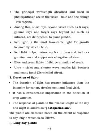 •    The principal wavelength absorbed and used in
         photosynthesis are in the violet – blue and the orange
         - red regions.
    •    Among this, short rays beyond violet such as X rays,
         gamma rays and larger rays beyond red such as
         infrared, are detrimental to plant growth.
    •    Red light is the most favourable light for growth
         followed by violet – blue.
    •    Red light helps mature apples to turn red, induces
         germination and suppresses elongation of stem.
    •    Blue and green lights inhibit germination of seeds.
    •    Ultra – violet and shorter wave lengths kill bacteria
         and many fungi (Germicidal effect).
3. Duration of light:
•       The duration of light has greater influence than the
        intensity for canopy development and final yield.
•       It has a considerable importance in the selection of
        crop varieties.
•       The response of plants to the relative length of the day
        and night is known as “photoperiodism”.
The plants are classified based on the extent of response
to day length which is as follows.
(i) Long day plants

                                      44
 