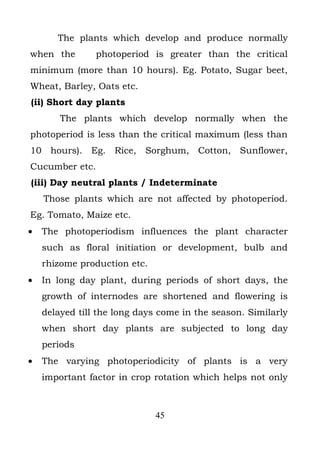 The plants which develop and produce normally
when the        photoperiod is greater than the critical
minimum (more than 10 hours). Eg. Potato, Sugar beet,
Wheat, Barley, Oats etc.
(ii) Short day plants
        The plants which develop normally when the
photoperiod is less than the critical maximum (less than
10 hours). Eg. Rice, Sorghum, Cotton, Sunflower,
Cucumber etc.
(iii) Day neutral plants / Indeterminate
    Those plants which are not affected by photoperiod.
Eg. Tomato, Maize etc.
•   The photoperiodism influences the plant character
    such as floral initiation or development, bulb and
    rhizome production etc.
•   In long day plant, during periods of short days, the
    growth of internodes are shortened and flowering is
    delayed till the long days come in the season. Similarly
    when short day plants are subjected to long day
    periods
•   The varying photoperiodicity of plants is a very
    important factor in crop rotation which helps not only



                              45
 