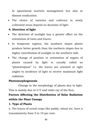in operational nutrient management but also in
    disease eradication.
•   The   choice   of   varieties    and   cultivars   in   newly
    cultivated areas depend on duration of light.
4. Direction of light
•   The direction of sunlight has a greater effect on the
    orientation of roots and leaves.
•   In temperate regions, the southern slopes plants
    produce better growth than the northern slopes due to
    higher contribution of sunlight in the southern side.
•   The change of position or orientation of organs of
    plants   caused     by   light    is   usually     called   as
    “phototropism” i.e. the leaves are oriented at right
    angles to incidence of light to receive maximum light
    radiation.
Photomorphogenesis
          Change in the morphology of plants due to light.
This is mainly due to U.V and violet ray of the Sun.
Factors Affecting the Distribution of Solar Radiation
within the Plant Canopy
1. Type of Plants
a. The leaves of cereal crops like paddy, wheat etc. have a
transmissivity from 5 to 10 per cent.

                               46
 