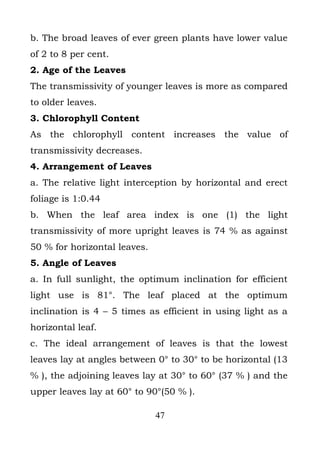b. The broad leaves of ever green plants have lower value
of 2 to 8 per cent.
2. Age of the Leaves
The transmissivity of younger leaves is more as compared
to older leaves.
3. Chlorophyll Content
As the chlorophyll content increases the value of
transmissivity decreases.
4. Arrangement of Leaves
a. The relative light interception by horizontal and erect
foliage is 1:0.44
b. When the leaf area index is one (1) the light
transmissivity of more upright leaves is 74 % as against
50 % for horizontal leaves.
5. Angle of Leaves
a. In full sunlight, the optimum inclination for efficient
light use is 81°. The leaf placed at the optimum
inclination is 4 – 5 times as efficient in using light as a
horizontal leaf.
c. The ideal arrangement of leaves is that the lowest
leaves lay at angles between 0° to 30° to be horizontal (13
% ), the adjoining leaves lay at 30° to 60° (37 % ) and the
upper leaves lay at 60° to 90°(50 % ).

                              47
 