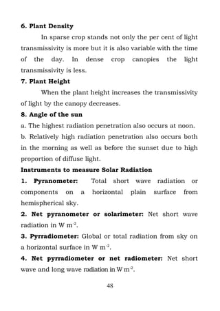 6. Plant Density
       In sparse crop stands not only the per cent of light
transmissivity is more but it is also variable with the time
of   the   day.    In       dense     crop    canopies    the   light
transmissivity is less.
7. Plant Height
       When the plant height increases the transmissivity
of light by the canopy decreases.
8. Angle of the sun
a. The highest radiation penetration also occurs at noon.
b. Relatively high radiation penetration also occurs both
in the morning as well as before the sunset due to high
proportion of diffuse light.
Instruments to measure Solar Radiation
1.   Pyranometer:            Total    short    wave    radiation   or
components        on    a    horizontal       plain   surface   from
hemispherical sky.
2. Net pyranometer or solarimeter: Net short wave
radiation in W m-2.
3. Pyrradiometer: Global or total radiation from sky on
a horizontal surface in W m-2.
4. Net pyrradiometer or net radiometer: Net short
wave and long wave radiation in W m-2.

                                     48
 