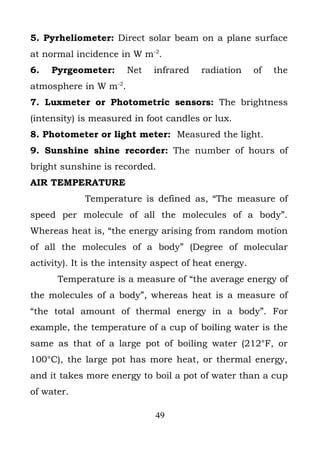 5. Pyrheliometer: Direct solar beam on a plane surface
at normal incidence in W m-2.
6.   Pyrgeometer:      Net    infrared   radiation      of   the
atmosphere in W m-2.
7. Luxmeter or Photometric sensors: The brightness
(intensity) is measured in foot candles or lux.
8. Photometer or light meter: Measured the light.
9. Sunshine shine recorder: The number of hours of
bright sunshine is recorded.
AIR TEMPERATURE
             Temperature is defined as, “The measure of
speed per molecule of all the molecules of a body”.
Whereas heat is, “the energy arising from random motion
of all the molecules of a body” (Degree of molecular
activity). It is the intensity aspect of heat energy.
      Temperature is a measure of “the average energy of
the molecules of a body”, whereas heat is a measure of
“the total amount of thermal energy in a body”. For
example, the temperature of a cup of boiling water is the
same as that of a large pot of boiling water (212°F, or
100°C), the large pot has more heat, or thermal energy,
and it takes more energy to boil a pot of water than a cup
of water.

                              49
 
