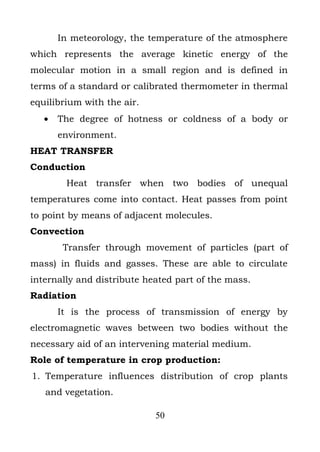 In meteorology, the temperature of the atmosphere
which represents the average kinetic energy of the
molecular motion in a small region and is defined in
terms of a standard or calibrated thermometer in thermal
equilibrium with the air.
   •   The degree of hotness or coldness of a body or
       environment.
HEAT TRANSFER
Conduction
        Heat transfer when two bodies of unequal
temperatures come into contact. Heat passes from point
to point by means of adjacent molecules.
Convection
        Transfer through movement of particles (part of
mass) in fluids and gasses. These are able to circulate
internally and distribute heated part of the mass.
Radiation
       It is the process of transmission of energy by
electromagnetic waves between two bodies without the
necessary aid of an intervening material medium.
Role of temperature in crop production:
1. Temperature influences distribution of crop plants
   and vegetation.

                            50
 