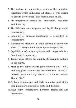 2. The surface air temperature is one of the important
   variables, which influences all stages of crop during
   its growth development and reproductive phase.
3. Air temperature affects leaf production, expansion
   and flowering.
4. The diffusion rates of gases and liquid changes with
   temperature.
5. Solubility of different substances is dependent on
   temperature.
6. Biochemical reactions in crops (double or more with
   each 10°C rise) are influenced by air temperature.
7. Equilibrium of various systems and compounds is a
   function of temperature.
8. Temperature affects the stability of enzymatic systems
   in the plants.
9. Most of the higher plants grow between 0°C – 60°C
   and crop plants are further restricted from 10 – 40°C,
   however, maximum dry matter is produced between
   20 and 30°C
10.At high temperature and high humidity, most of the
   crop plants are affected by pests and diseases.
11.High night temperature increases respiration and
   metabolism.

                              51
 