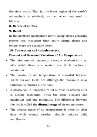 therefore warm. That is, the lower region of the earth’s
    atmosphere is relatively warmer when compared to
    hillocks.
    8. Nature of surface
    9. Relief
    In the northern hemisphere north facing slopes generally
    receive less insolation than south facing slopes and
    temperature are normally lower.
    10. Convection and turbulence etc.
    Diurnal and Seasonal Variation of Air Temperature
•   The minimum air temperature occurs at about sunrise,
    after which there is a constant rise till it reaches to
    maximum.
•   The maximum air temperature is recorded between
    13.00 hrs and 15.00 hrs although the maximum solar
    radiation is reaches at the noon.
•   A steady fall in temperature till sunrise is noticed after
    is attains maximum. Thus the daily displays one
    maximum and one minimum. The difference between
    the two is called the diurnal range of air temperature.
•   The diurnal range of air temperature is more on clear
    days    while   cloudy   weather    sharply   reduces   daily
    amplitudes.

                                 55
 