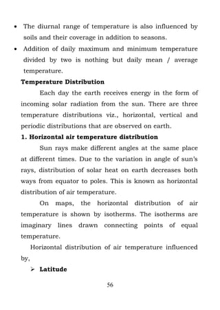 •   The diurnal range of temperature is also influenced by
    soils and their coverage in addition to seasons.
•   Addition of daily maximum and minimum temperature
    divided by two is nothing but daily mean / average
    temperature.
    Temperature Distribution
            Each day the earth receives energy in the form of
    incoming solar radiation from the sun. There are three
    temperature distributions viz., horizontal, vertical and
    periodic distributions that are observed on earth.
    1. Horizontal air temperature distribution
            Sun rays make different angles at the same place
    at different times. Due to the variation in angle of sun’s
    rays, distribution of solar heat on earth decreases both
    ways from equator to poles. This is known as horizontal
    distribution of air temperature.
            On   maps,    the   horizontal   distribution     of   air
    temperature is shown by isotherms. The isotherms are
    imaginary     lines   drawn   connecting    points   of    equal
    temperature.
          Horizontal distribution of air temperature influenced
    by,
           Latitude

                                   56
 