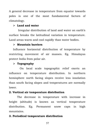 A general decrease in temperature from equator towards
poles is one of the most fundamental factors of
climatology.
    Land and water
         Irregular distribution of land and water on earth’s
surface breaks the latitudinal variation in temperature.
Land areas warm and cool rapidly than water bodies.
    Mountain barriers
   Influence horizontal distribution of temperature by
restricting movement of air masses. Eg. Himalayas
protect India from polar air.
    Topography
          On local scale topographic relief exerts an
influence    on   temperature        distribution.   In   northern
hemisphere north facing slopes receive less insolation
than south facing slopes and temperatures are normally
lower.
2. Vertical air temperature distribution
         The decrease in temperature with increase in
height    (altitude)    is known      as vertical    temperature
distribution.     Eg.    Permanent       snow    caps     in   high
mountains.
3. Periodical temperature distribution

                                57
 