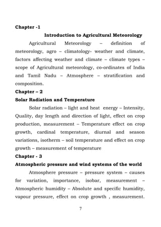 Chapter -1
               Introduction to Agricultural Meteorology
       Agricultural    Meteorology     –    definition   of
meteorology, agro – climatology- weather and climate,
factors affecting weather and climate – climate types –
scope of Agricultural meteorology, co-ordinates of India
and Tamil Nadu – Atmosphere – stratification and
composition.
Chapter – 2
Solar Radiation and Temperature
       Solar radiation – light and heat energy – Intensity,
Quality, day length and direction of light, effect on crop
production, measurement – Temperature effect on crop
growth,   cardinal    temperature,   diurnal   and   season
variations, isotherm – soil temperature and effect on crop
growth – measurement of temperature
Chapter - 3
Atmospheric pressure and wind systems of the world
       Atmosphere pressure – pressure system – causes
for   variation,   importance,   isobar,   measurement    –
Atmospheric humidity – Absolute and specific humidity,
vapour pressure, effect on crop growth , measurement.

                             7
 