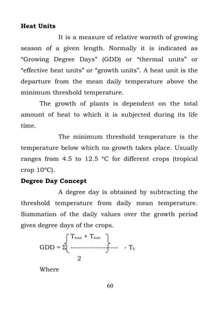 Heat Units
              It is a measure of relative warmth of growing
season of a given length. Normally it is indicated as
“Growing Degree Days” (GDD) or “thermal units” or
“effective heat units” or “growth units”. A heat unit is the
departure from the mean daily temperature above the
minimum threshold temperature.
        The growth of plants is dependent on the total
amount of heat to which it is subjected during its life
time.
              The minimum threshold temperature is the
temperature below which no growth takes place. Usually
ranges from 4.5 to 12.5 ºC for different crops (tropical
crop 10ºC).
Degree Day Concept
              A degree day is obtained by subtracting the
threshold temperature from daily mean temperature.
Summation of the daily values over the growth period
gives degree days of the crops.
                  Tmax + Tmin
        GDD = Σ ------------------- - Tb
                    2
        Where

                                60
 