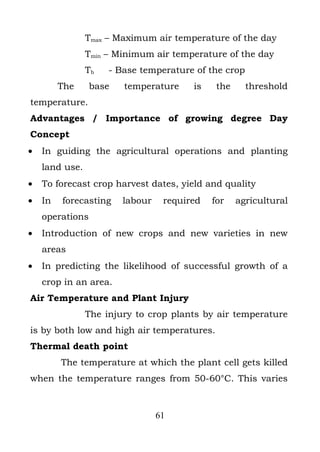 Tmax – Maximum air temperature of the day
                Tmin – Minimum air temperature of the day
                Tb   - Base temperature of the crop
         The     base   temperature     is    the     threshold
temperature.
Advantages / Importance of growing degree Day
Concept
•   In guiding the agricultural operations and planting
    land use.
•   To forecast crop harvest dates, yield and quality
•   In   forecasting    labour    required   for    agricultural
    operations
•   Introduction of new crops and new varieties in new
    areas
•   In predicting the likelihood of successful growth of a
    crop in an area.
Air Temperature and Plant Injury
                The injury to crop plants by air temperature
is by both low and high air temperatures.
Thermal death point
         The temperature at which the plant cell gets killed
when the temperature ranges from 50-60°C. This varies



                                 61
 