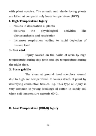with plant species. The aquatic and shade loving plants
are killed at comparatively lower temperature (40°C).
I. High Temperature Injury
-   results in desiccation of plants
-   disturbs        the   physiological   activities    like
    photosynthesis and respiration
-   increases respiration leading to rapid depletion of
    reserve food.
1. Sun clad
               Injury caused on the barks of stem by high
temperature during day time and low temperature during
the night time.
2. Stem griddle
               The stem at ground level scorches around
due to high soil temperature. It causes death of plant by
destroying conductive tissues. Eg. This type of injury is
very common in young seedlings of cotton in sandy soil
when soil temperature exceeds 60°C.




II. Low Temperature (COLD) Injury




                              62
 