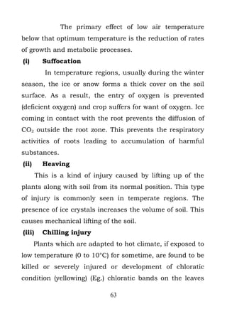 The primary effect of low air temperature
below that optimum temperature is the reduction of rates
of growth and metabolic processes.
(i)       Suffocation
           In temperature regions, usually during the winter
season, the ice or snow forms a thick cover on the soil
surface. As a result, the entry of oxygen is prevented
(deficient oxygen) and crop suffers for want of oxygen. Ice
coming in contact with the root prevents the diffusion of
CO2 outside the root zone. This prevents the respiratory
activities of roots leading to accumulation of harmful
substances.
(ii)      Heaving
        This is a kind of injury caused by lifting up of the
plants along with soil from its normal position. This type
of injury is commonly seen in temperate regions. The
presence of ice crystals increases the volume of soil. This
causes mechanical lifting of the soil.
(iii)     Chilling injury
       Plants which are adapted to hot climate, if exposed to
low temperature (0 to 10°C) for sometime, are found to be
killed or severely injured or development of chloratic
condition (yellowing) (Eg.) chloratic bands on the leaves

                               63
 