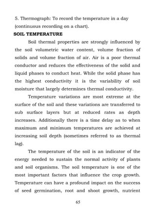 5. Thermograph: To record the temperature in a day
(continuous recording on a chart).
SOIL TEMPERATURE
        Soil thermal properties are strongly influenced by
the soil volumetric water content, volume fraction of
solids and volume fraction of air. Air is a poor thermal
conductor and reduces the effectiveness of the solid and
liquid phases to conduct heat. While the solid phase has
the highest conductivity it is the variability of soil
moisture that largely determines thermal conductivity.
        Temperature variations are most extreme at the
surface of the soil and these variations are transferred to
sub surface layers but at reduced rates as depth
increases. Additionally there is a time delay as to when
maximum and minimum temperatures are achieved at
increasing soil depth (sometimes referred to as thermal
lag).
        The temperature of the soil is an indicator of the
energy needed to sustain the normal activity of plants
and soil organisms. The soil temperature is one of the
most important factors that influence the crop growth.
Temperature can have a profound impact on the success
of seed germination, root and shoot growth, nutrient

                             65
 