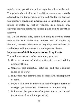 uptake, crop growth and micro organisms live in the soil.
The physio-chemical as well as life processes are directly
affected by the temperature of the soil. Under the low soil
temperature conditions nitrification is inhibited and the
intake of water by root is reduced. In a similar way
extreme soil temperatures injures plant and its growth is
affected.
Eg. On the sunny side, plants are likely to develop faster
near a wall that stores and radiates heat. If shaded by
the wall, however, the same variety may mature later. In
such cases soil temperature is an important factor.
Importance of Soil Temperature on Crop Plants
The soil temperature influences many process.
1. Governs uptake of water, nutrients etc needed for
   photosynthesis.
2. Controls soil microbial activities and the optimum
   range is 18-30°C.
3. Influences the germination of seeds and development
   of roots.
4. Plays a vital role in mineralization of organic forms of
   nitrogen.(increases with increases in temperature)
5. Influences the presence of organic matter in the soil
   (more under low soil temperature)

                            66
 