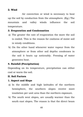 2. Wind
            Air convection or wind is necessary to heat
up the soil by conduction from the atmosphere. (Eg.) The
mountain    and      valley   winds    influence   the    soil
temperature.
3. Evaporation and Condensation
a) The greater the rate of evaporation the more the soil
   is cooled. This is the reason for coolness of moist soil
   in windy conditions.
b) On the other hand whenever water vapour from the
   atmosphere or from other soil depths condenses in
   the soil it heats up noticeably. Freezing of water
   generates heat.
4. Rainfall (Precipitation)
Depending on its temperature, precipitation can either
cool or warm the soil.
II. Soil Factors
1. Aspect and Slope
a) In the middle and high latitudes of the northern
   hemisphere,     the   southern     slopes   receive   more
   insolation per unit area than the northern exposure.
b) The south west slopes, are usually warmer than the
   south east slopes. The reason is that the direct beam

                              68
 