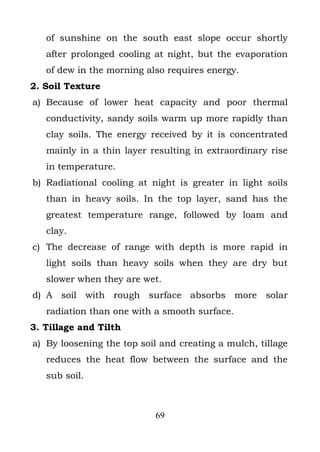 of sunshine on the south east slope occur shortly
   after prolonged cooling at night, but the evaporation
   of dew in the morning also requires energy.
2. Soil Texture
a) Because of lower heat capacity and poor thermal
   conductivity, sandy soils warm up more rapidly than
   clay soils. The energy received by it is concentrated
   mainly in a thin layer resulting in extraordinary rise
   in temperature.
b) Radiational cooling at night is greater in light soils
   than in heavy soils. In the top layer, sand has the
   greatest temperature range, followed by loam and
   clay.
c) The decrease of range with depth is more rapid in
   light soils than heavy soils when they are dry but
   slower when they are wet.
d) A soil with rough surface absorbs more solar
   radiation than one with a smooth surface.
3. Tillage and Tilth
a) By loosening the top soil and creating a mulch, tillage
   reduces the heat flow between the surface and the
   sub soil.



                           69
 