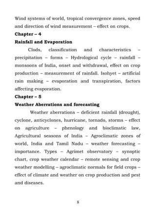 Wind systems of world, tropical convergence zones, speed
and direction of wind measurement – effect on crops.
Chapter – 4
Rainfall and Evaporation
      Clods,    classification       and    characteristics      –
precipitation – forms – Hydrological cycle – rainfall –
monsoons of India, onset and withdrawal, effect on crop
production – measurement of rainfall. Isohyet – artificial
rain making – evaporation and transpiration, factors
affecting evaporation.
Chapter – 5
Weather Aberrations and forecasting
       Weather aberrations – deficient rainfall (drought),
cyclone, anticyclones, hurricane, tornado, storms – effect
on   agriculture   –     phenology    and    bioclimatic      law,
Agricultural seasons of India – Agroclimatic zones of
world, India and Tamil Nadu – weather forecasting –
importance. Types – Agrimet observatory – synoptic
chart, crop weather calendar – remote sensing and crop
weather modelling – agroclimatic normals for field crops –
effect of climate and weather on crop production and pest
and diseases.



                               8
 