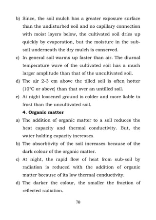 b) Since, the soil mulch has a greater exposure surface
   than the undisturbed soil and no capillary connection
   with moist layers below, the cultivated soil dries up
   quickly by evaporation, but the moisture in the sub-
   soil underneath the dry mulch is conserved.
c) In general soil warms up faster than air. The diurnal
   temperature wave of the cultivated soil has a much
   larger amplitude than that of the uncultivated soil.
d) The air 2-3 cm above the tilled soil is often hotter
   (10°C or above) than that over an untilled soil.
e) At night loosened ground is colder and more liable to
   frost than the uncultivated soil.
   4. Organic matter
a) The addition of organic matter to a soil reduces the
   heat capacity and thermal conductivity. But, the
   water holding capacity increases.
b) The absorbtivity of the soil increases because of the
   dark colour of the organic matter.
c) At night, the rapid flow of heat from sub-soil by
   radiation is reduced with the addition of organic
   matter because of its low thermal conductivity.
d) The darker the colour, the smaller the fraction of
   reflected radiation.

                            70
 